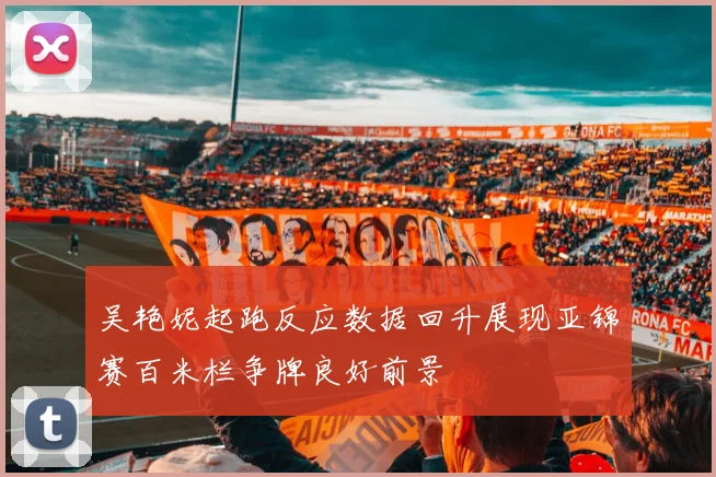 吴艳妮起跑反应数据回升展现亚锦赛百米栏争牌良好前景
