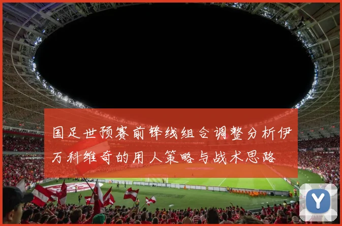 国足世预赛前锋线组合调整分析伊万科维奇的用人策略与战术思路