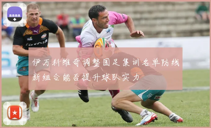 伊万科维奇调整国足集训名单防线新组合能否提升球队实力