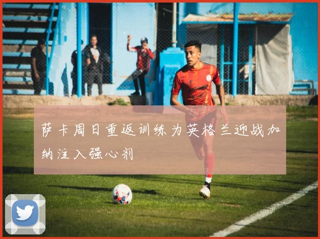 萨卡周日重返训练为英格兰迎战加纳注入强心剂