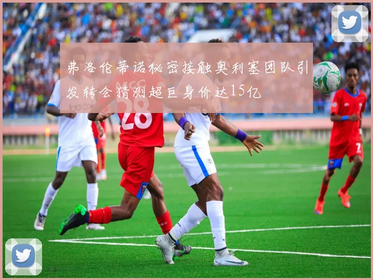 弗洛伦蒂诺秘密接触奥利塞团队引发转会猜测超巨身价达15亿
