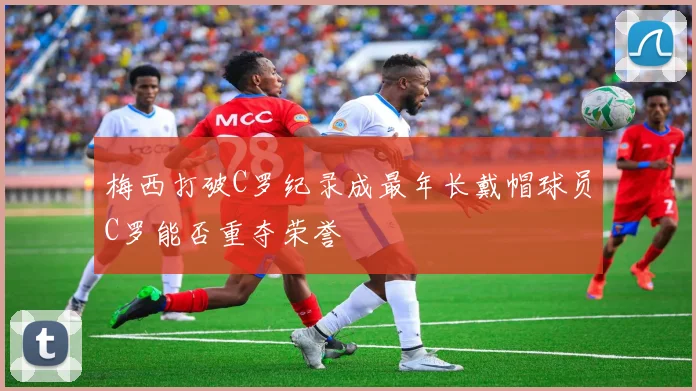梅西打破C罗纪录成最年长戴帽球员C罗能否重夺荣誉