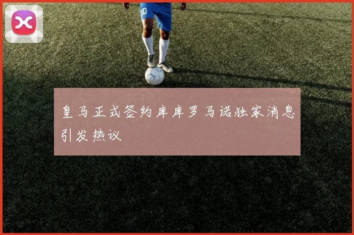 皇马正式签约库库罗马诺独家消息引发热议