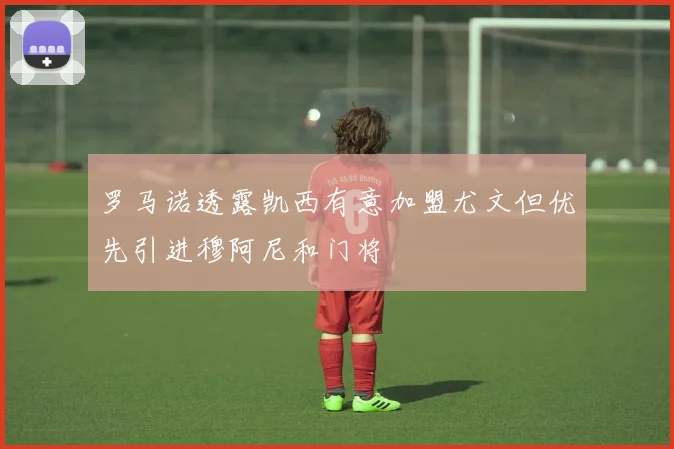 罗马诺透露凯西有意加盟尤文但优先引进穆阿尼和门将