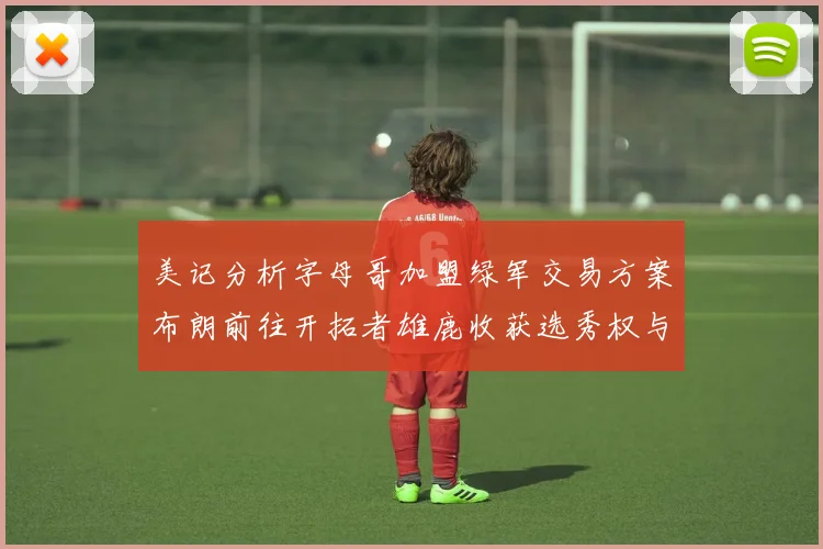 美记分析字母哥加盟绿军交易方案布朗前往开拓者雄鹿收获选秀权与年轻球员