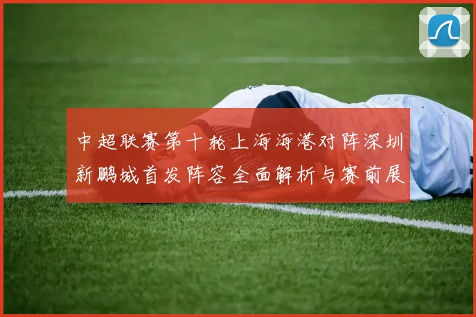 中超联赛第十轮上海海港对阵深圳新鹏城首发阵容全面解析与赛前展望