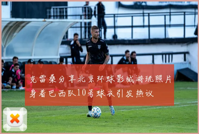 克雷桑分享北京环球影城游玩照片身着巴西队10号球衣引发热议