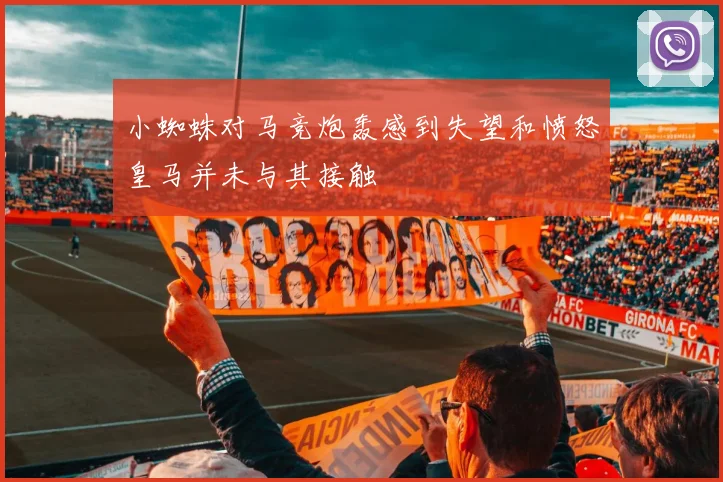 小蜘蛛对马竞炮轰感到失望和愤怒皇马并未与其接触