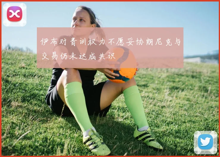 伊布对青训权力不愿妥协朗尼克与交易仍未达成共识