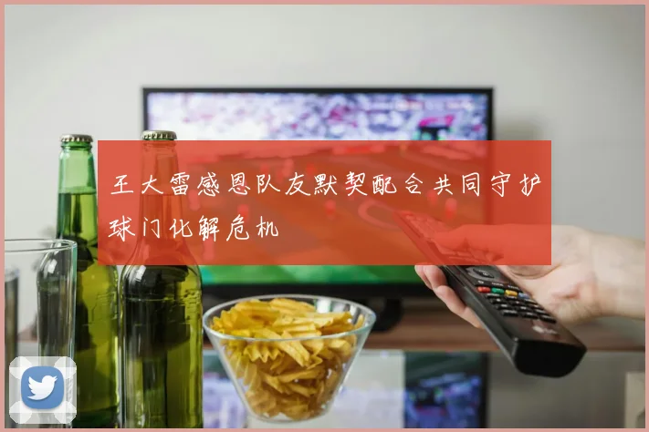王大雷感恩队友默契配合共同守护球门化解危机