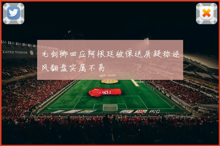 毛剑卿回应阿根廷被保送质疑称逆风翻盘实属不易