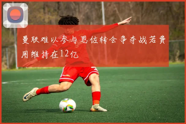 曼联难以参与恩佐转会争夺战若费用维持在12亿