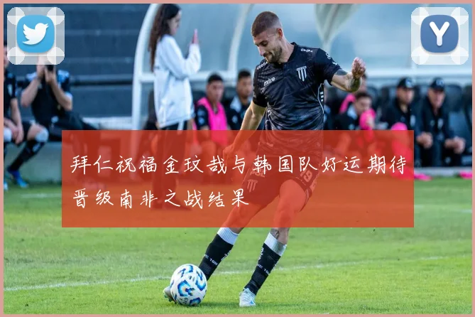 拜仁祝福金玟哉与韩国队好运期待晋级南非之战结果