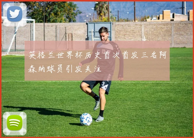 英格兰世界杯历史首次首发三名阿森纳球员引发关注