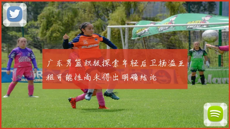广东男篮积极探索年轻后卫杨溢互租可能性尚未得出明确结论