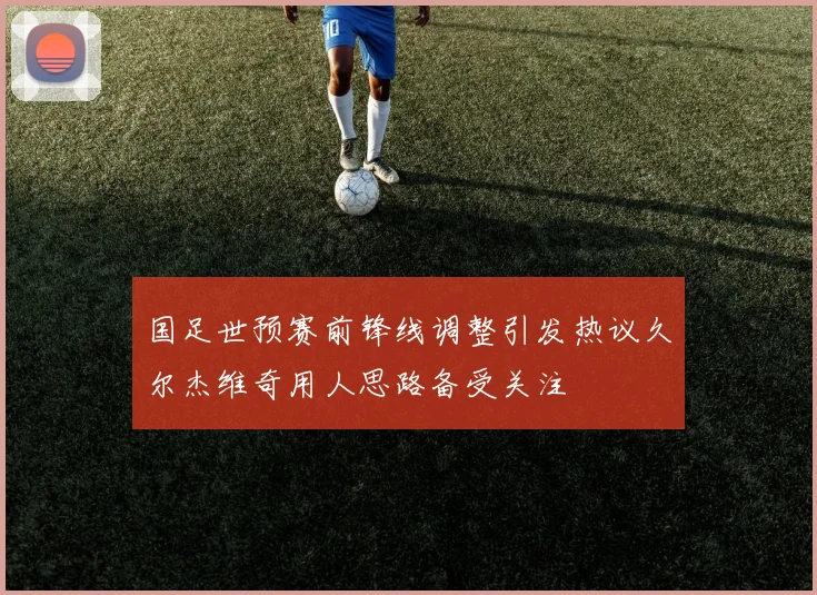 国足世预赛前锋线调整引发热议久尔杰维奇用人思路备受关注