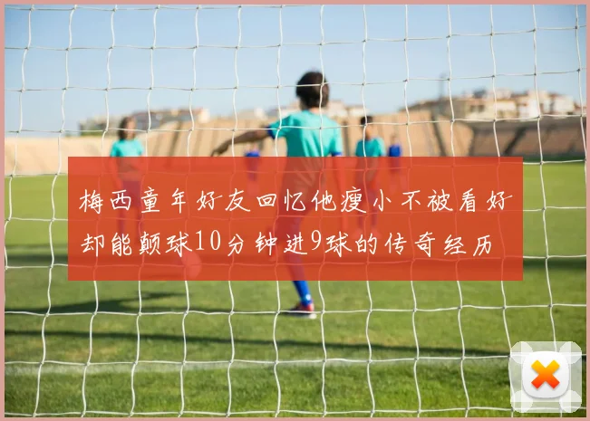 梅西童年好友回忆他瘦小不被看好却能颠球10分钟进9球的传奇经历