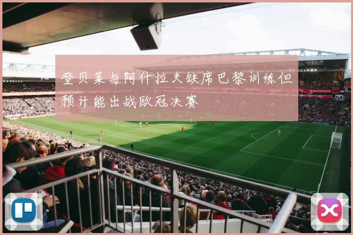 登贝莱与阿什拉夫缺席巴黎训练但预计能出战欧冠决赛