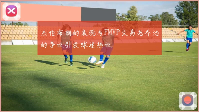 杰伦布朗的表现与FMVP交易老乔治的争议引发球迷热议