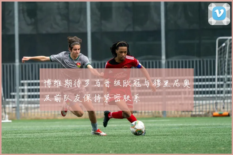博维期待罗马晋级欧冠与穆里尼奥及前队友保持紧密联系