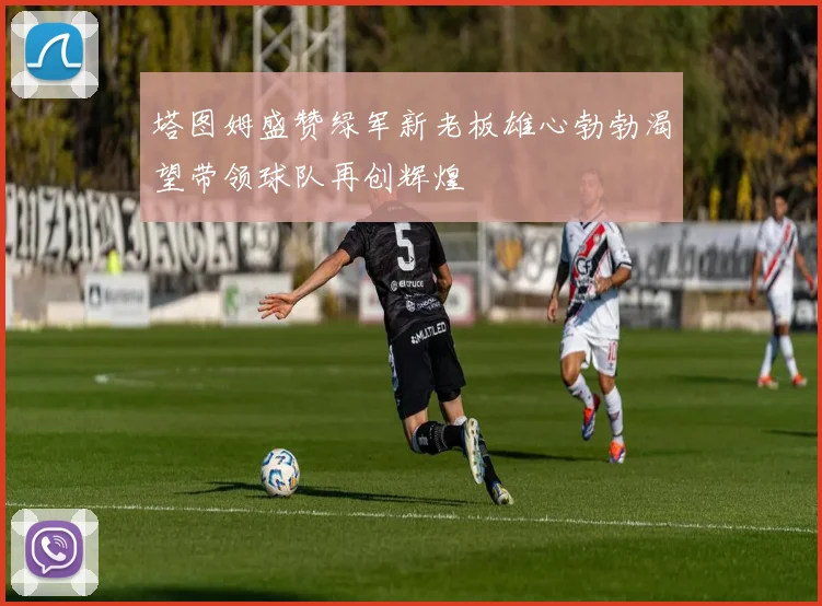 塔图姆盛赞绿军新老板雄心勃勃渴望带领球队再创辉煌