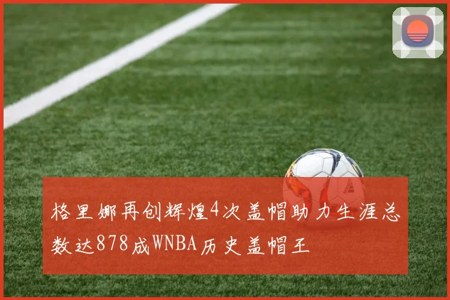 格里娜再创辉煌4次盖帽助力生涯总数达878成WNBA历史盖帽王