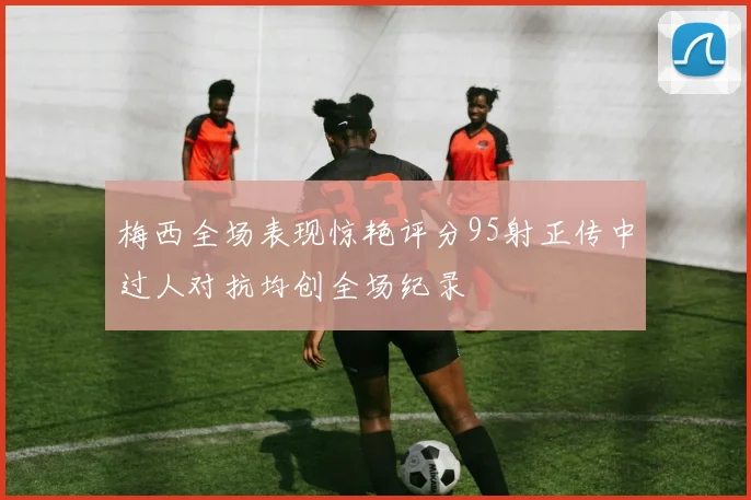 梅西全场表现惊艳评分95射正传中过人对抗均创全场纪录